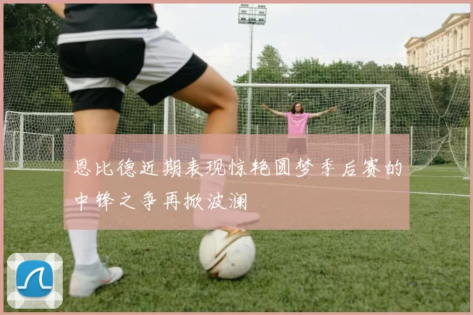恩比德近期表现惊艳圆梦季后赛的中锋之争再掀波澜