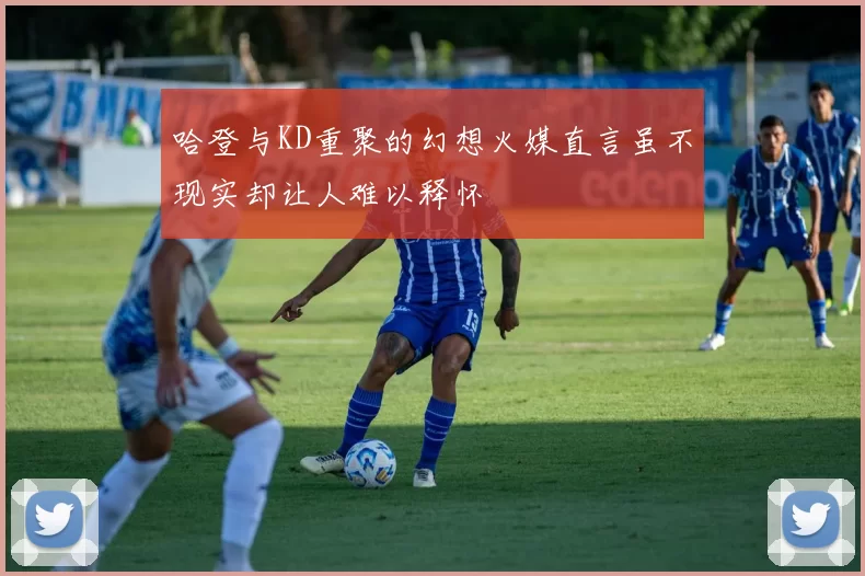 哈登与KD重聚的幻想火媒直言虽不现实却让人难以释怀