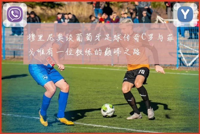 穆里尼奥谈葡萄牙足球传奇C罗与菲戈唯有一位教练的巅峰之路