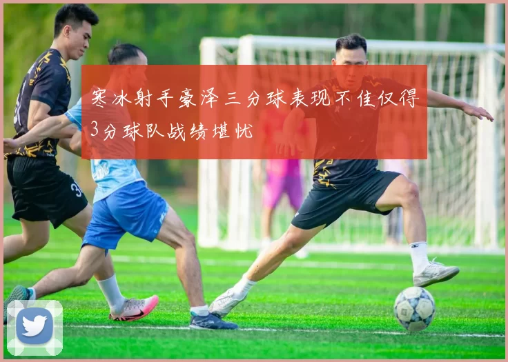 寒冰射手豪泽三分球表现不佳仅得3分球队战绩堪忧