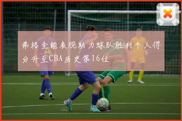 弗格全能表现助力球队胜利个人得分升至CBA历史第16位