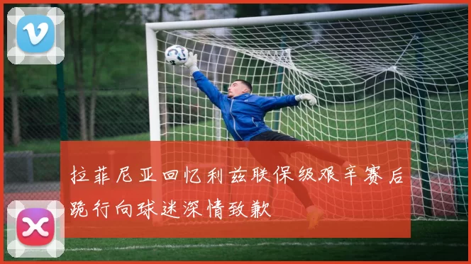 拉菲尼亚回忆利兹联保级艰辛赛后跪行向球迷深情致歉