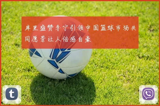 库里盛赞李宁引领中国篮球市场共同愿景让人倍感自豪