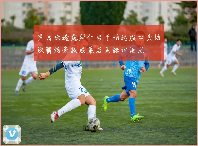 罗马诺透露拜仁与于帕达成口头协议解约条款成最后关键讨论点