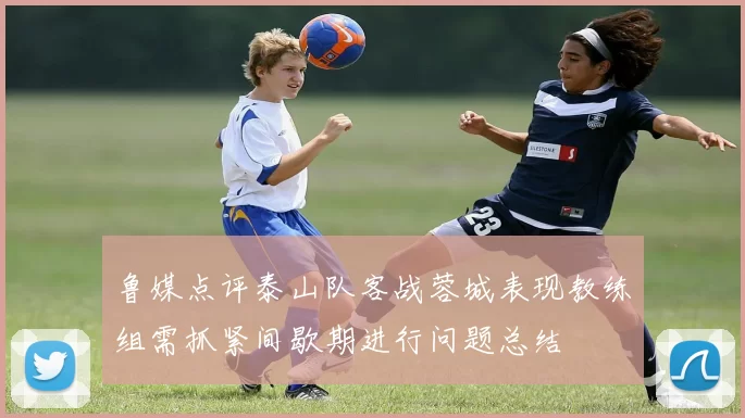 鲁媒点评泰山队客战蓉城表现教练组需抓紧间歇期进行问题总结