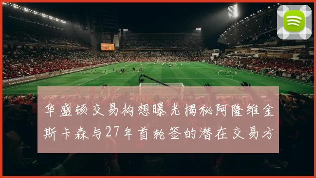 华盛顿交易构想曝光揭秘阿隆维金斯卡森与27年首轮签的潜在交易方案