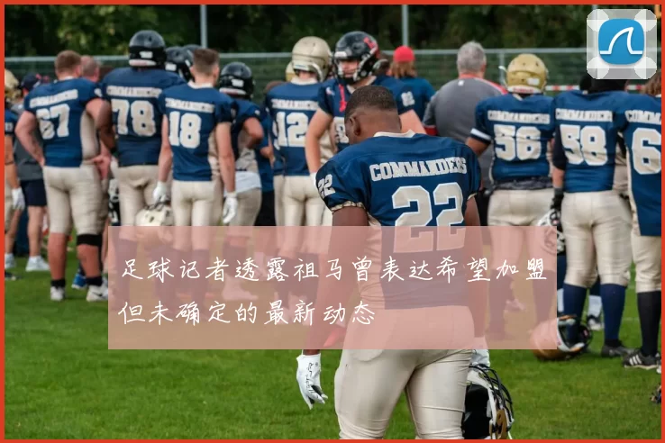 足球记者透露祖马曾表达希望加盟但未确定的最新动态