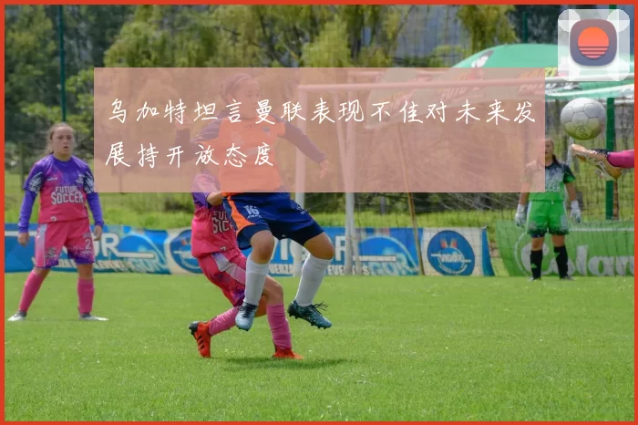 乌加特坦言曼联表现不佳对未来发展持开放态度