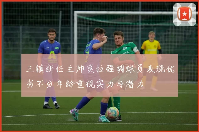三镇新任主帅莫拉强调球员表现优劣不分年龄重视实力与潜力