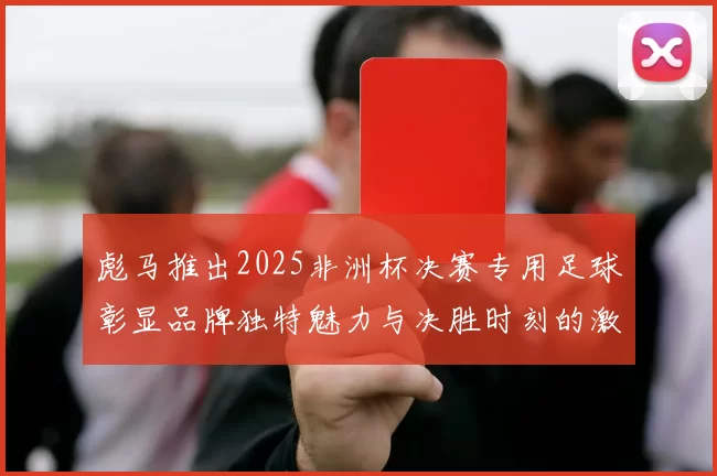 彪马推出2025非洲杯决赛专用足球彰显品牌独特魅力与决胜时刻的激情