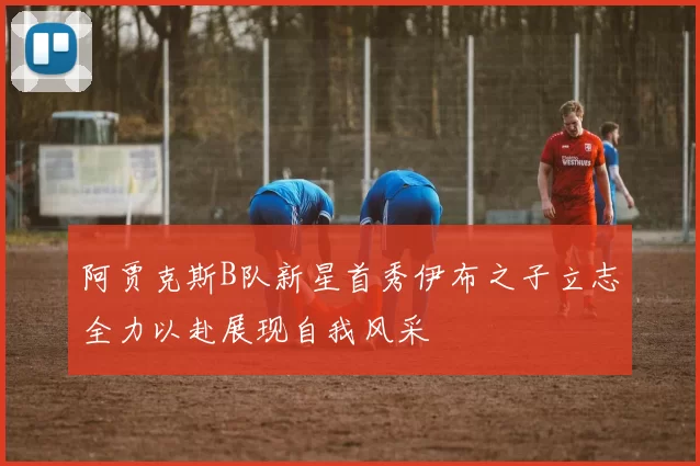 阿贾克斯B队新星首秀伊布之子立志全力以赴展现自我风采