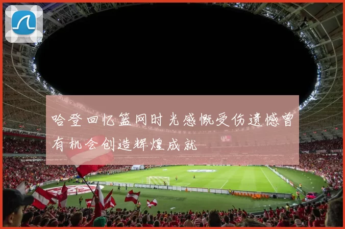 哈登回忆篮网时光感慨受伤遗憾曾有机会创造辉煌成就